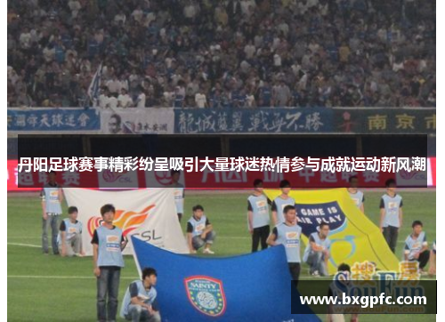 丹阳足球赛事精彩纷呈吸引大量球迷热情参与成就运动新风潮