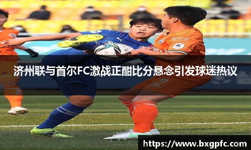 米兰济州联与首尔FC激战正酣比分悬念引发球迷热议